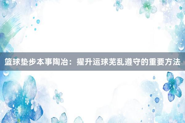 篮球垫步本事陶冶：擢升运球芜乱遵守的重要方法